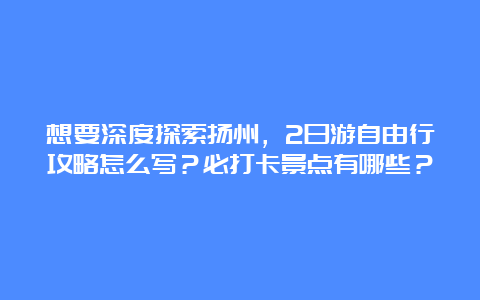 想要深度探索扬州，2日游自由行攻略怎么写？必打卡景点有哪些？