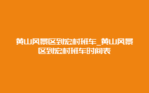 黄山风景区到宏村班车_黄山风景区到宏村班车时间表