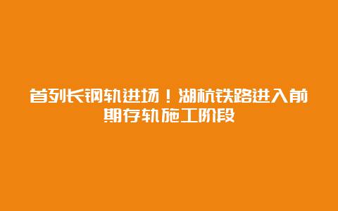 首列长钢轨进场！湖杭铁路进入前期存轨施工阶段