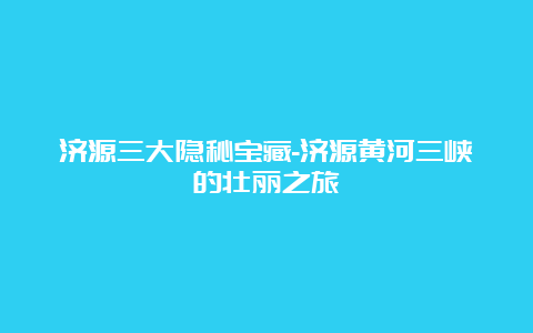 济源三大隐秘宝藏-济源黄河三峡的壮丽之旅