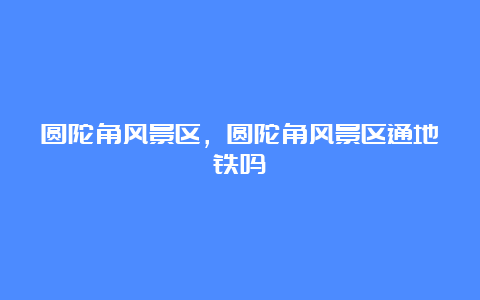 圆陀角风景区，圆陀角风景区通地铁吗