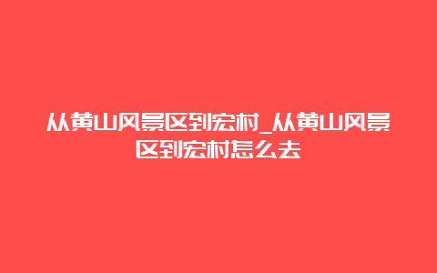 从黄山风景区到宏村_从黄山风景区到宏村怎么去