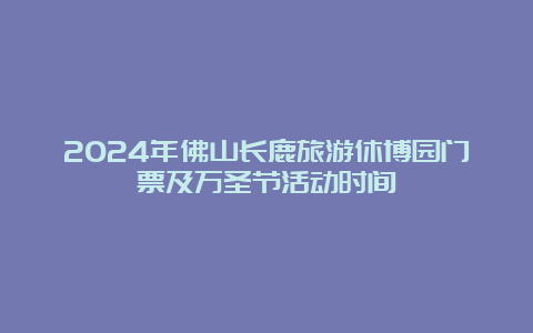 2024年佛山长鹿旅游休博园门票及万圣节活动时间