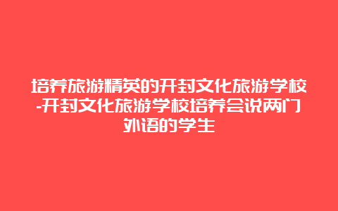 培养旅游精英的开封文化旅游学校-开封文化旅游学校培养会说两门外语的学生