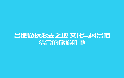 合肥游玩必去之地-文化与风景相结合的旅游胜地