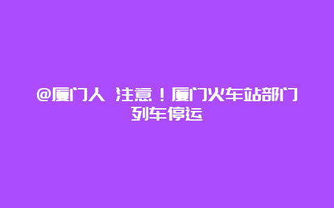 @厦门人 注意！厦门火车站部门列车停运