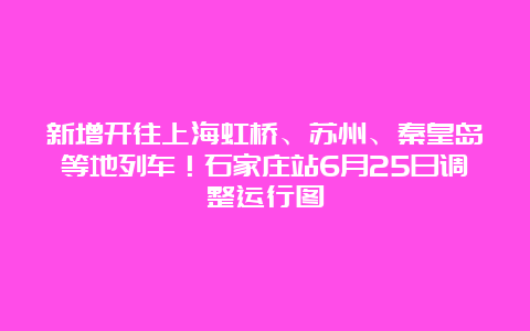 新增开往上海虹桥、苏州、秦皇岛等地列车！石家庄站6月25日调整运行图