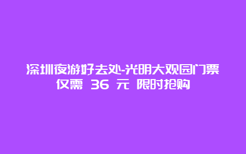 深圳夜游好去处-光明大观园门票仅需 36 元 限时抢购