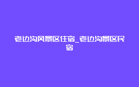 老边沟风景区住宿_老边沟景区民宿