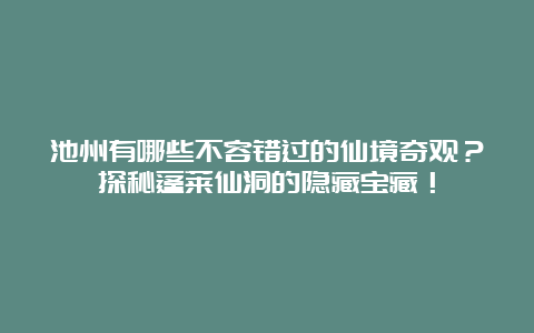 池州有哪些不容错过的仙境奇观？探秘蓬莱仙洞的隐藏宝藏！