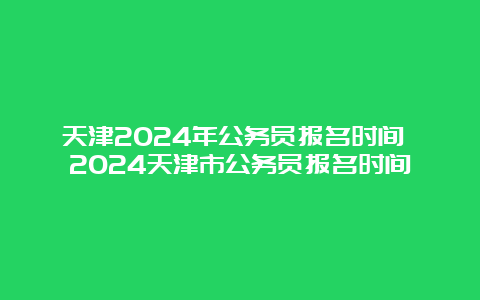 天津2024年公务员报名时间 2024天津市公务员报名时间