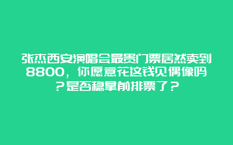 张杰西安演唱会最贵门票居然卖到8800，你愿意花这钱见偶像吗？是否稳拿前排票了？