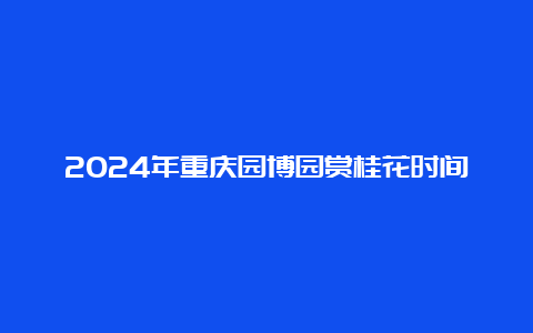 2024年重庆园博园赏桂花时间