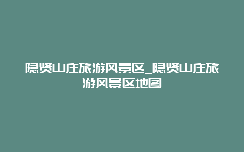 隐贤山庄旅游风景区_隐贤山庄旅游风景区地图