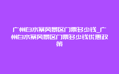 广州白水寨风景区门票多少钱_广州白水寨风景区门票多少钱优惠政策