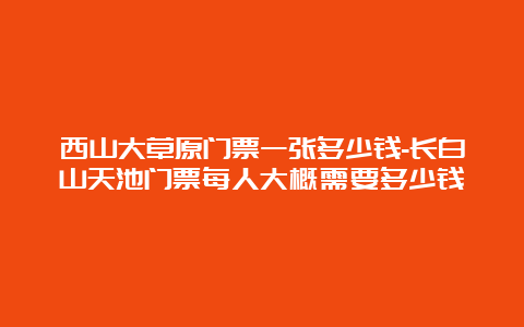 西山大草原门票一张多少钱-长白山天池门票每人大概需要多少钱