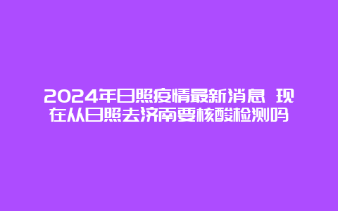 2024年日照疫情最新消息 现在从日照去济南要核酸检测吗