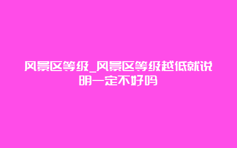 风景区等级_风景区等级越低就说明一定不好吗