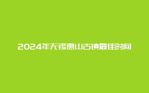 2024年无锡惠山古镇最佳时间