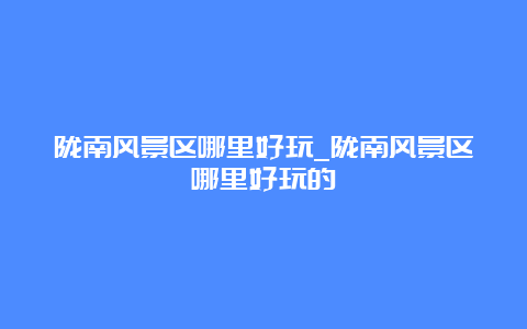 陇南风景区哪里好玩_陇南风景区哪里好玩的