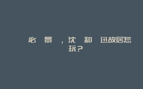 紹興必遊景點，沈園和魯迅故居怎麼玩？