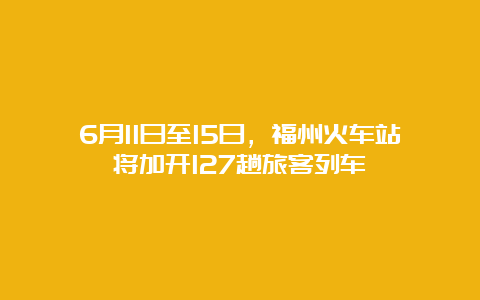 6月11日至15日，福州火车站将加开127趟旅客列车