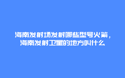 海南发射场发射哪些型号火箭，海南发射卫星的地方叫什么