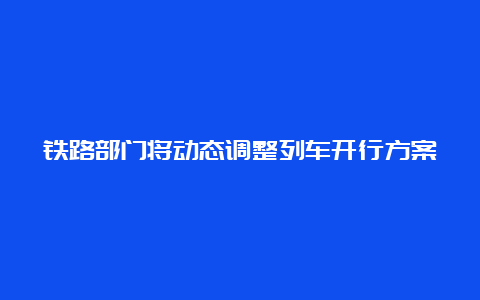 铁路部门将动态调整列车开行方案