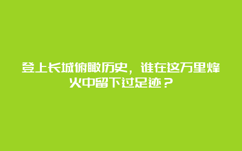 登上长城俯瞰历史，谁在这万里烽火中留下过足迹？