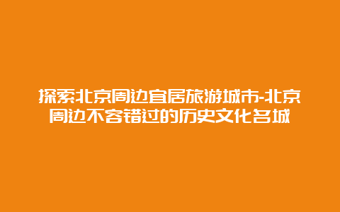 探索北京周边宜居旅游城市-北京周边不容错过的历史文化名城