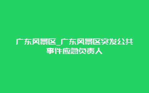 广东风景区_广东风景区突发公共事件应急负责人