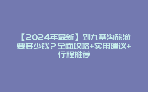 【2024年最新】到九寨沟旅游要多少钱？全面攻略+实用建议+行程推荐