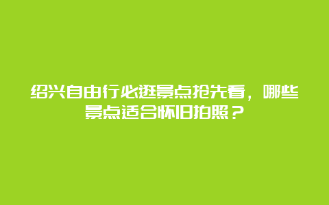 绍兴自由行必逛景点抢先看，哪些景点适合怀旧拍照？