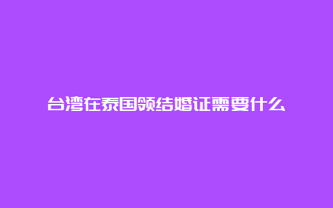 台湾在泰国领结婚证需要什么