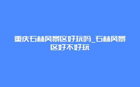 重庆石林风景区好玩吗_石林风景区好不好玩