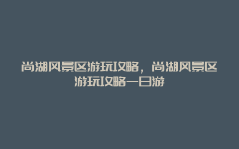 尚湖风景区游玩攻略，尚湖风景区游玩攻略一日游