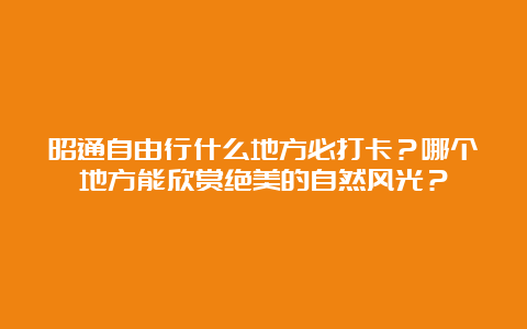 昭通自由行什么地方必打卡？哪个地方能欣赏绝美的自然风光？