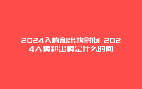 2024入梅和出梅时间 2024入梅和出梅是什么时间