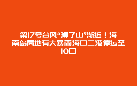 第17号台风“狮子山”渐近！海南岛局地有大暴雨海口三港停运至10日