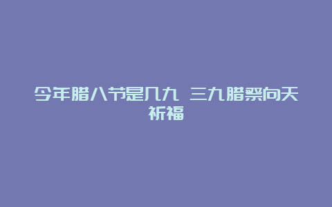 今年腊八节是几九 三九腊祭向天祈福