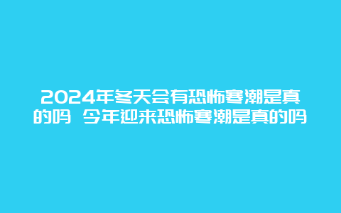 2024年冬天会有恐怖寒潮是真的吗 今年迎来恐怖寒潮是真的吗