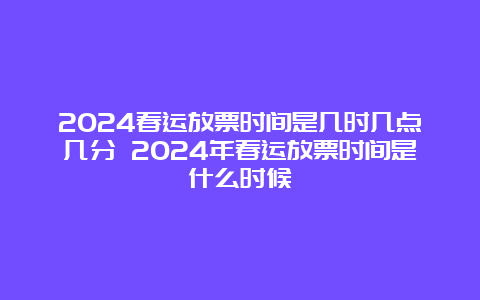 2024春运放票时间是几时几点几分 2024年春运放票时间是什么时候