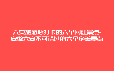 六安旅游必打卡的六个网红景点-安徽六安不可错过的六个绝美景点