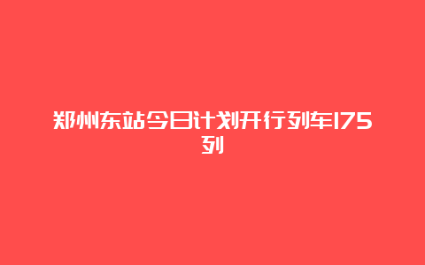 郑州东站今日计划开行列车175列