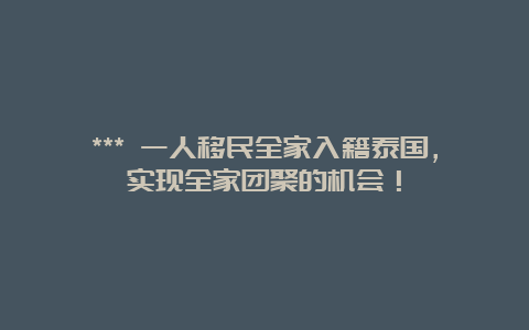 *** 一人移民全家入籍泰国，实现全家团聚的机会！