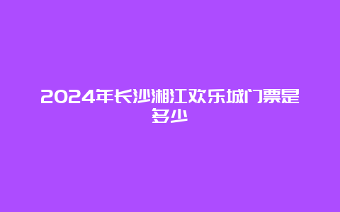 2024年长沙湘江欢乐城门票是多少