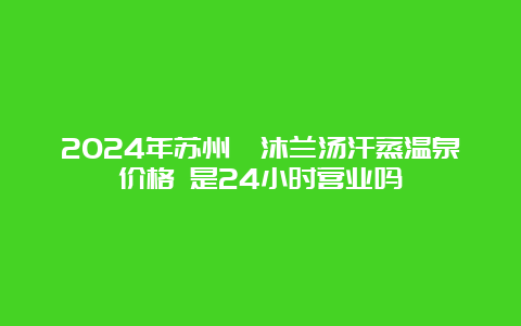 2024年苏州鑫沐兰汤汗蒸温泉价格 是24小时营业吗