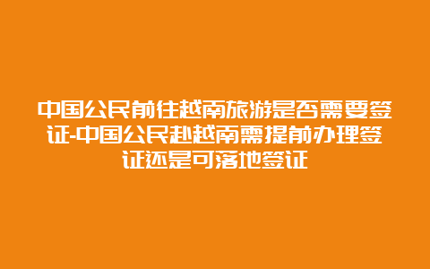 中国公民前往越南旅游是否需要签证-中国公民赴越南需提前办理签证还是可落地签证