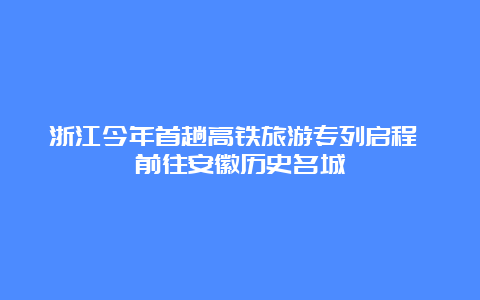 浙江今年首趟高铁旅游专列启程 前往安徽历史名城