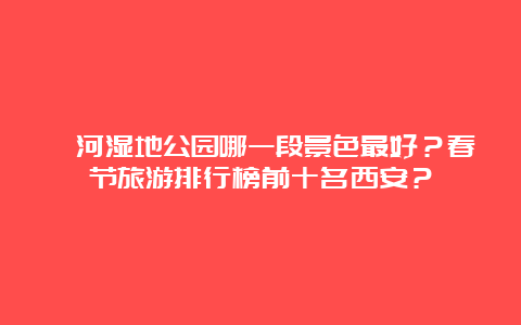 灞河湿地公园哪一段景色最好？春节旅游排行榜前十名西安？